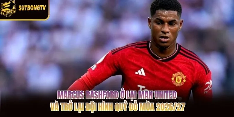 Marcus Rashford ở lại Man United và trở lại đội hình Quỷ đỏ mùa 2026/27 Marcus Rashford ở lại Man United và trở lại đội hình Quỷ đỏ mùa 2026/27