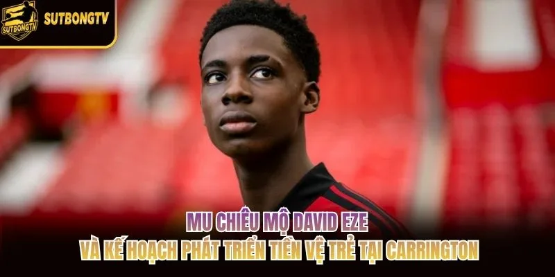 MU chiêu mộ David Eze và kế hoạch phát triển tiền vệ trẻ tại Carrington MU chiêu mộ David Eze và kế hoạch phát triển tiền vệ trẻ tại Carrington